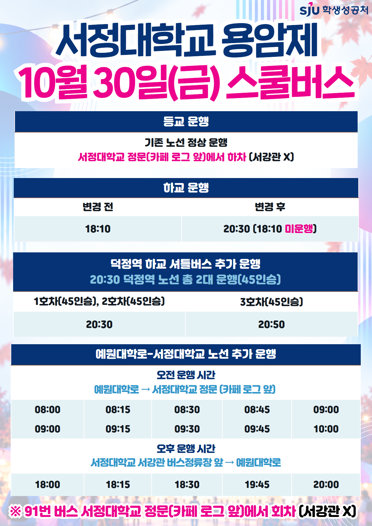 [2026.10.30.(금) 하교 스쿨버스 시간 변경]    ▶ 기존: 18:10 → 20:30 변경(전체 노선)   ▶ 18시 이후 덕정역 방면 추가 운행 시간: 20:30(2대), 20:50    [2026.10.30.(금) 예원대학로-서정대학교 노선 추가 운행]    ▶ 오전 - 예원대학로→서정대학교 정문(카페 로그 앞) : 08:00, 08:15, 08:30, 08:45, 09:00, 09:00, 09:15, 09:30, 09:45, 10:00   ▶ 오후 - 서정대학교 서강관 버스정류장 앞→예원대학로 : 08:00, 18:15, 18:30, 19:45, 20:00
